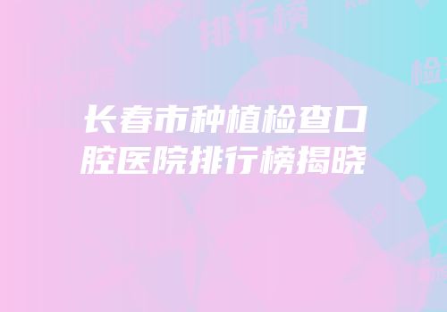 长春市种植检查口腔医院排行榜揭晓