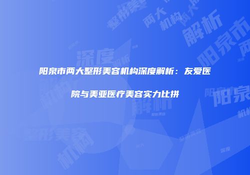 阳泉市两大整形美容机构深度解析：友爱医院与美亚医疗美容实力比拼