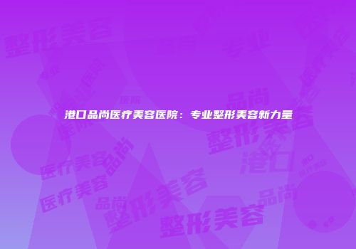 港口品尚医疗美容医院：专业整形美容新力量