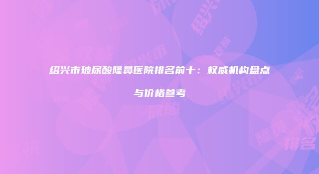 绍兴市玻尿酸隆鼻医院排名前十：权威机构盘点与价格参考
