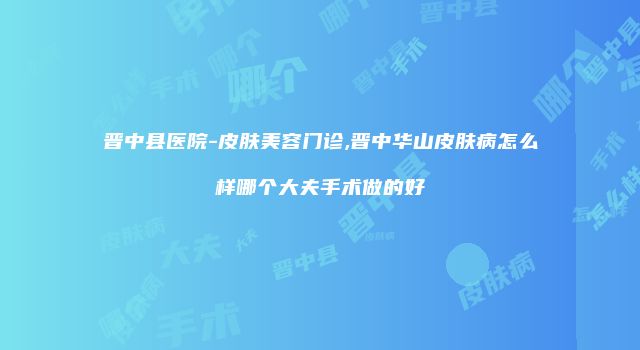 晋中县医院-皮肤美容门诊,晋中华山皮肤病怎么样哪个大夫手术做的好
