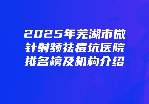 2025年芜湖市微针射频祛痘坑医院排名榜及机构介绍