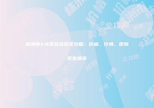 株洲市E光美容祛斑全攻略：价格、行情、医院医生推荐