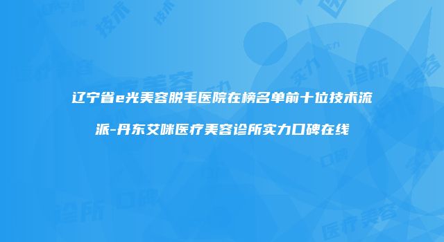 辽宁省e光美容脱毛医院在榜名单前十位技术流派-丹东艾咪医疗美容诊所实力口碑在线