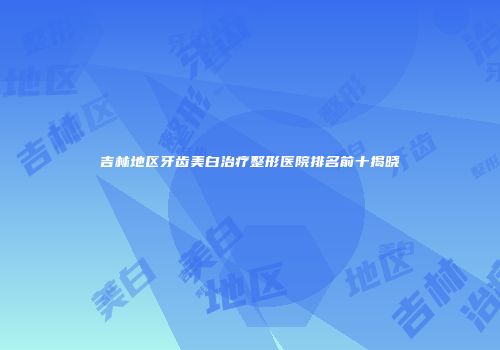 吉林地区牙齿美白治疗整形医院排名前十揭晓