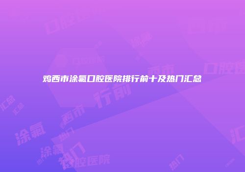 鸡西市涂氟口腔医院排行前十及热门汇总