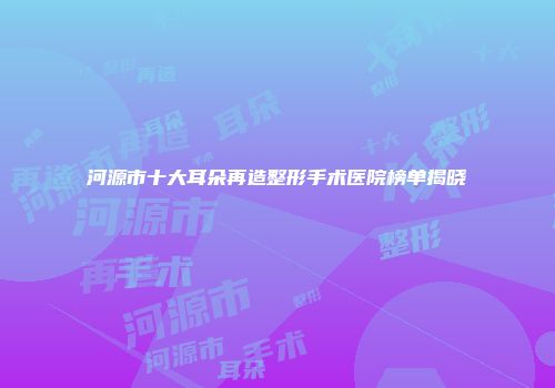 河源市十大耳朵再造整形手术医院榜单揭晓