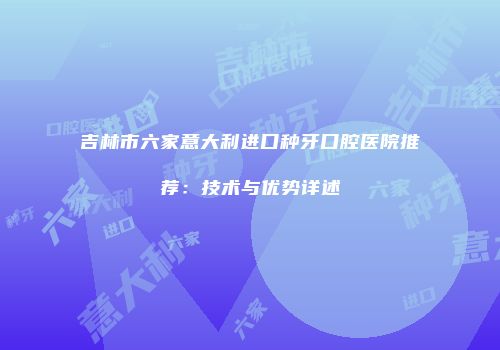 吉林市六家意大利进口种牙口腔医院推荐：技术与优势详述