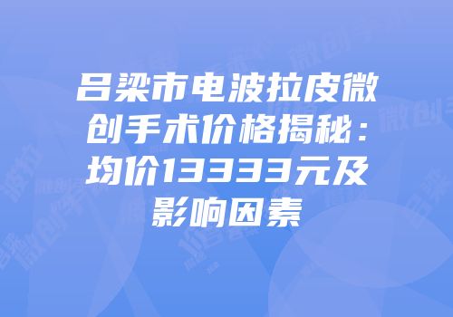 吕梁市电波拉皮微创手术价格揭秘：均价13333元及影响因素