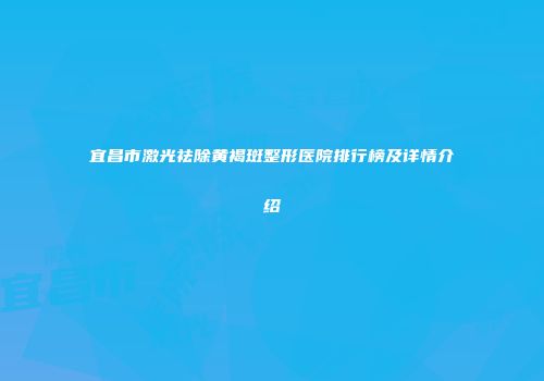 宜昌市激光祛除黄褐斑整形医院排行榜及详情介绍
