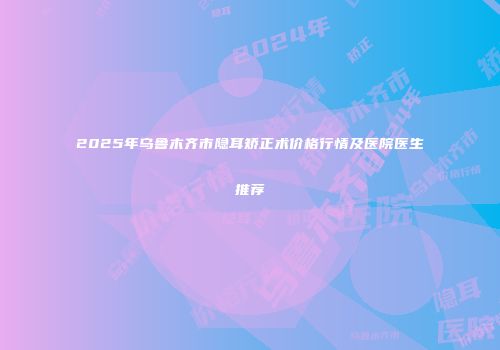 2025年乌鲁木齐市隐耳矫正术价格行情及医院医生推荐