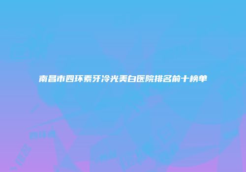 南昌市四环素牙冷光美白医院排名前十榜单