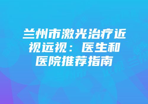 兰州市激光治疗近视远视：医生和医院推荐指南