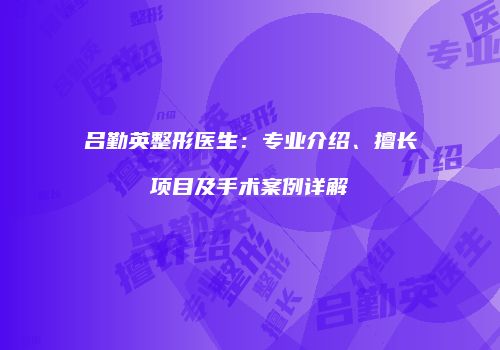 吕勤英整形医生：专业介绍、擅长项目及手术案例详解