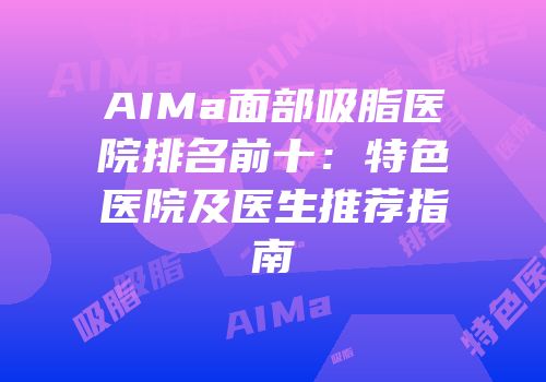 AIMa面部吸脂医院排名前十：特色医院及医生推荐指南