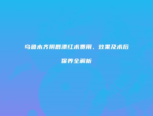 乌鲁木齐阴唇漂红术费用、效果及术后保养全解析