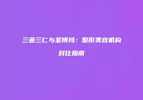 三亚三仁与圣博玛：整形美容机构对比指南