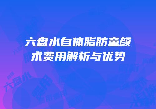 六盘水自体脂肪童颜术费用解析与优势