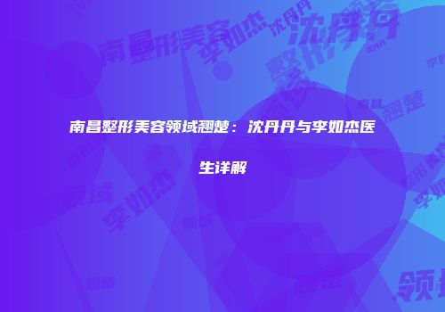 南昌整形美容领域翘楚：沈丹丹与李如杰医生详解