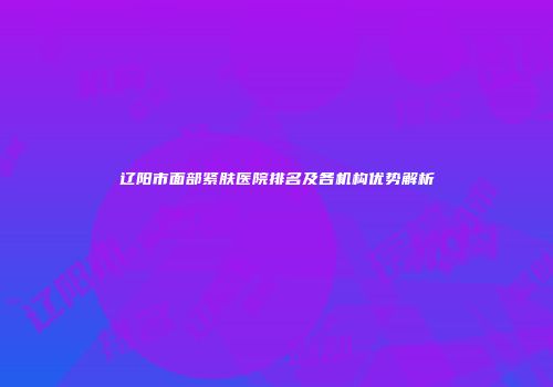 辽阳市面部紧肤医院排名及各机构优势解析