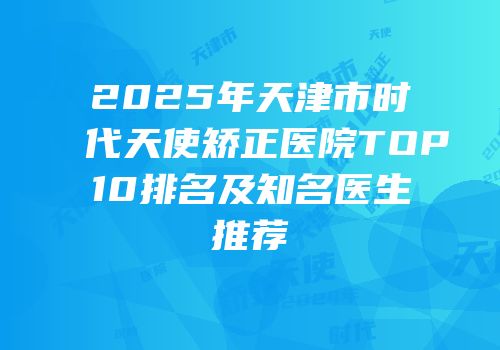 2025年天津市时代天使矫正医院TOP10排名及知名医生推荐