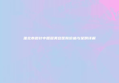 淮北市微针中胚层美容医院价格与案例详解