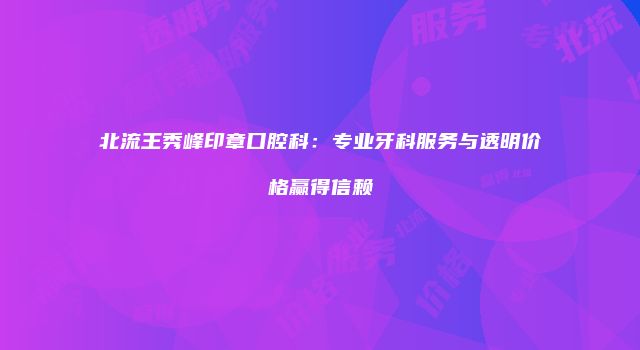北流王秀峰印章口腔科：专业牙科服务与透明价格赢得信赖