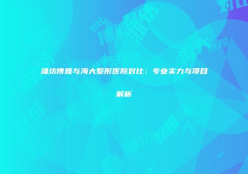 潍坊博雅与海大整形医院对比：专业实力与项目解析
