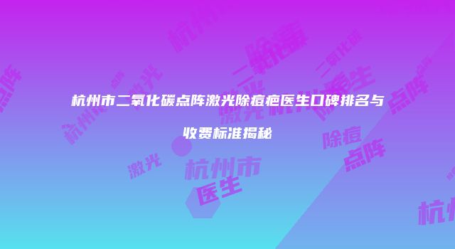 杭州市二氧化碳点阵激光除痘疤医生口碑排名与收费标准揭秘