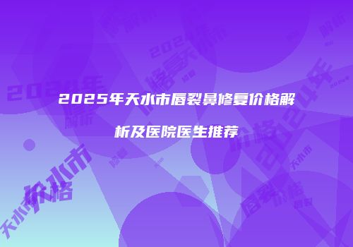 2025年天水市唇裂鼻修复价格解析及医院医生推荐