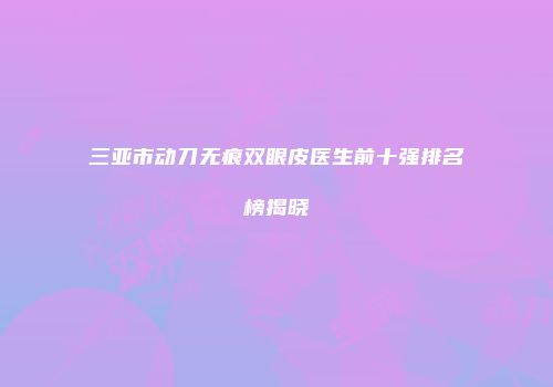 三亚市动刀无痕双眼皮医生前十强排名榜揭晓