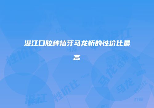 湛江口腔种植牙马龙桥的性价比最高