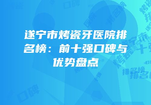 遂宁市烤瓷牙医院排名榜：前十强口碑与优势盘点