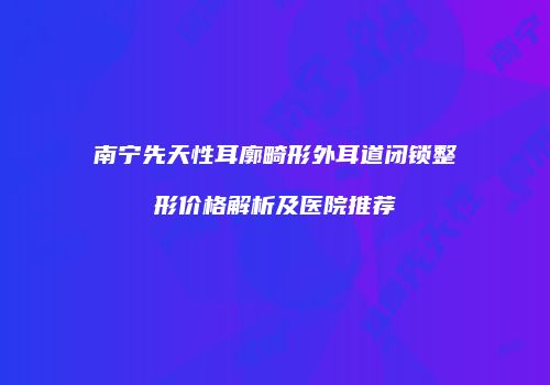 南宁先天性耳廓畸形外耳道闭锁整形价格解析及医院推荐