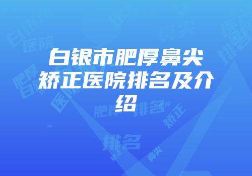 白银市肥厚鼻尖矫正医院排名及介绍