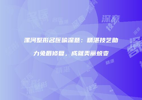 漯河整形名医喻深意：精湛技艺助力兔唇修复，成就美丽蜕变