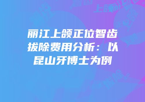 丽江上颌正位智齿拔除费用分析：以昆山牙博士为例