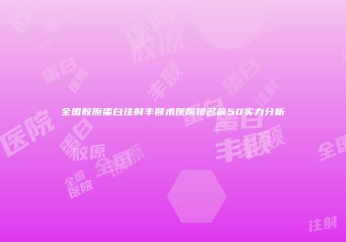 全国胶原蛋白注射丰颞术医院排名前50实力分析