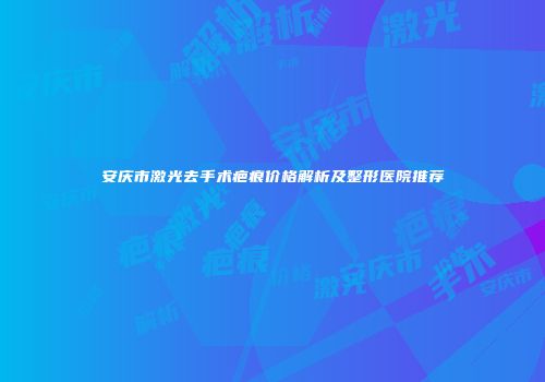 安庆市激光去手术疤痕价格解析及整形医院推荐