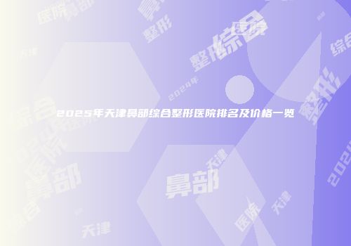 2025年天津鼻部综合整形医院排名及价格一览