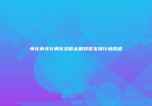 怀化市无针雾化溶脂去眼袋医生排行榜揭晓