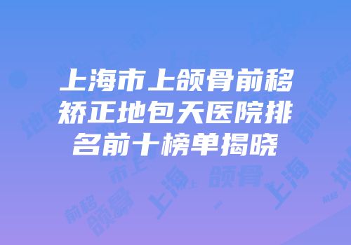 上海市上颌骨前移矫正地包天医院排名前十榜单揭晓