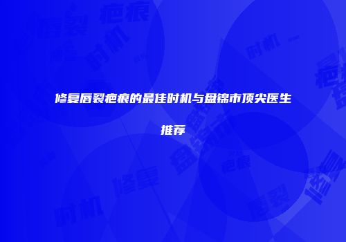 修复唇裂疤痕的最佳时机与盘锦市顶尖医生推荐