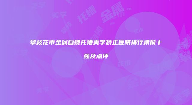 攀枝花市金属自锁托槽美学矫正医院排行榜前十强及点评