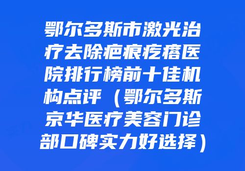 鄂尔多斯市激光治疗去除疤痕疙瘩医院排行榜前十佳机构点评（鄂尔多斯京华医疗美容门诊部口碑实力好选择）