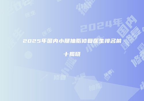 2025年国内小腿抽脂修复医生排名前十揭晓