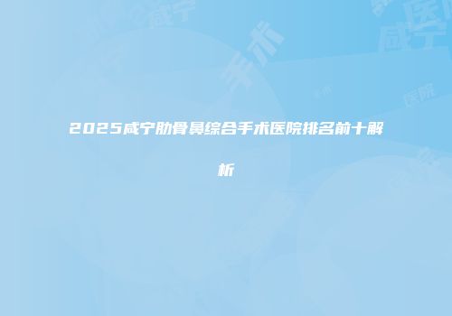 2025咸宁肋骨鼻综合手术医院排名前十解析