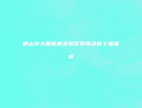 唐山市大腿疤痕去除医院排名前十强推荐