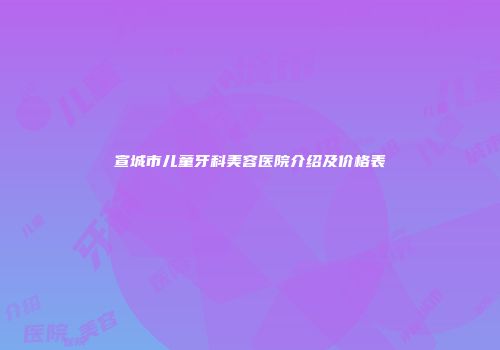 宣城市儿童牙科美容医院介绍及价格表