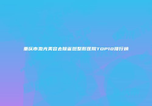 重庆市激光美容去除雀斑整形医院TOP10排行榜